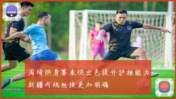 周琦热身赛表现出色提升护框能力新疆内线轮换更加明确