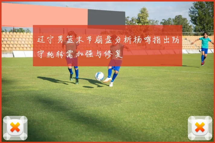 辽宁男篮末节崩盘分析杨鸣指出防守轮转需加强与修复