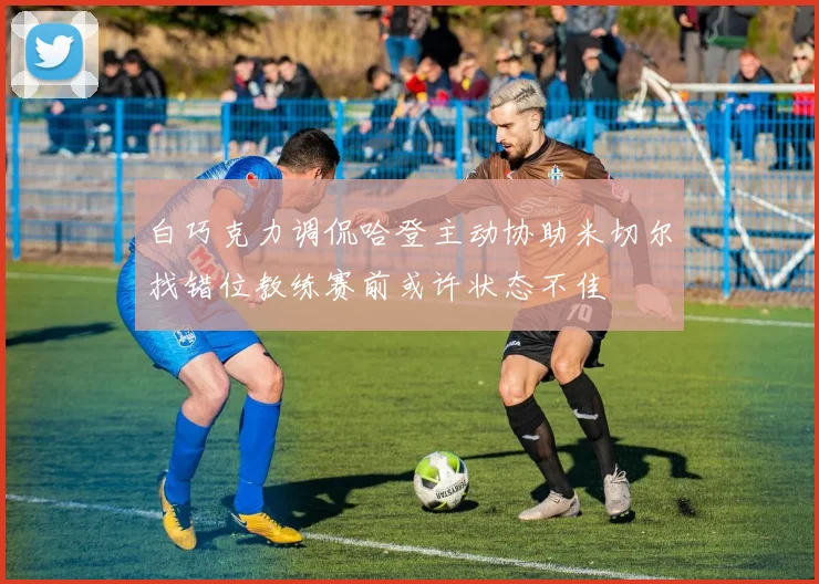 白巧克力调侃哈登主动协助米切尔找错位教练赛前或许状态不佳
