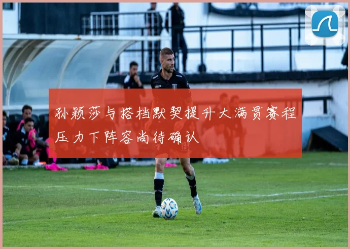 孙颖莎与搭档默契提升大满贯赛程压力下阵容尚待确认