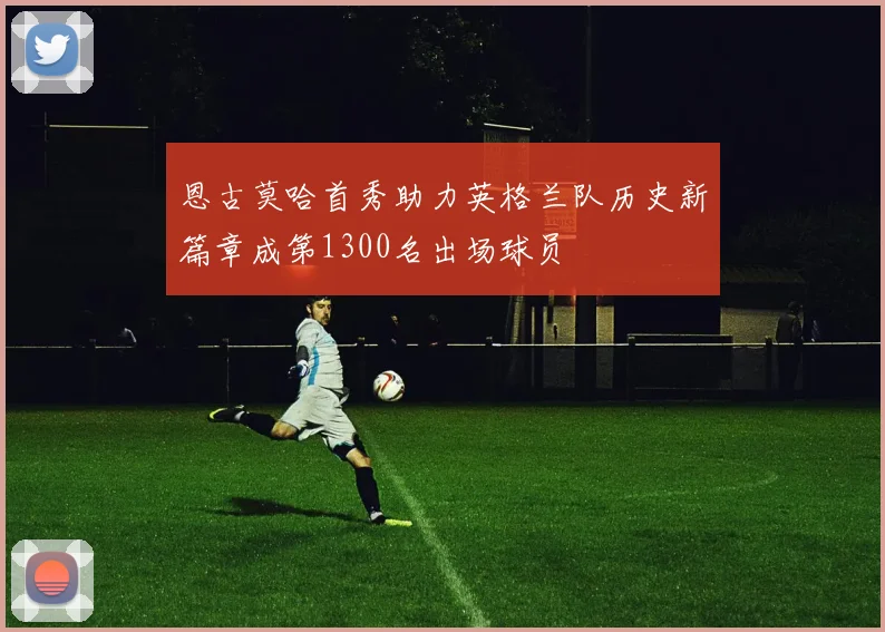 恩古莫哈首秀助力英格兰队历史新篇章成第1300名出场球员