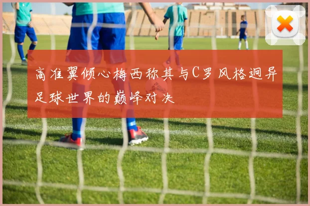 高准翼倾心梅西称其与C罗风格迥异足球世界的巅峰对决