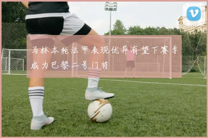 马林本轮法甲表现优异有望下赛季成为巴黎二号门将