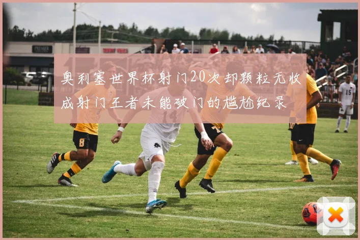 奥利塞世界杯射门20次却颗粒无收成射门王者未能破门的尴尬纪录