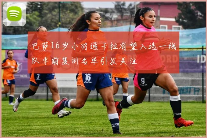 巴萨16岁小将通卡拉有望入选一线队季前集训名单引发关注