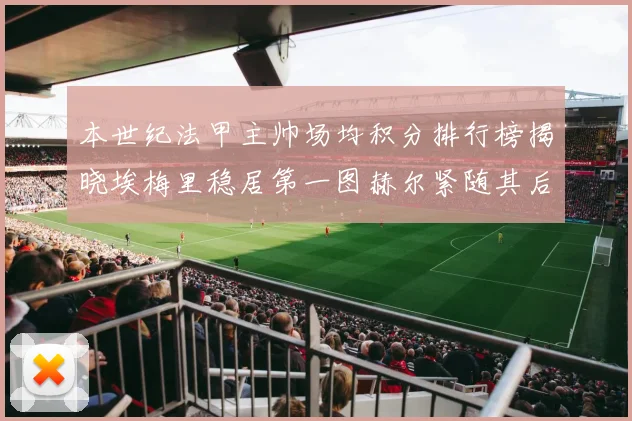 本世纪法甲主帅场均积分排行榜揭晓埃梅里稳居第一图赫尔紧随其后