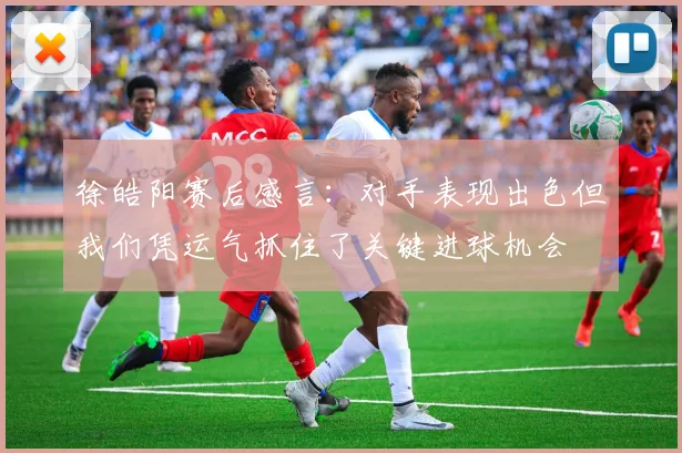 徐皓阳赛后感言：对手表现出色但我们凭运气抓住了关键进球机会