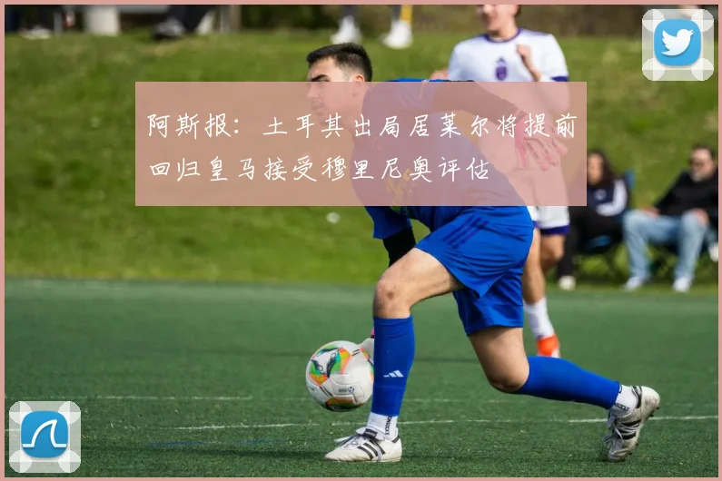 阿斯报：土耳其出局居莱尔将提前回归皇马接受穆里尼奥评估