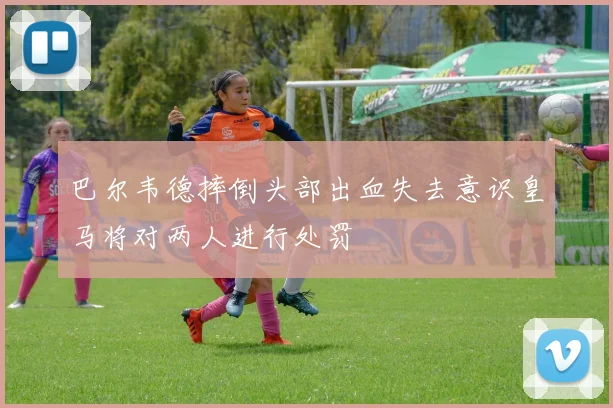 巴尔韦德摔倒头部出血失去意识皇马将对两人进行处罚