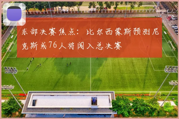 东部决赛焦点：比尔西蒙斯预测尼克斯或76人将闯入总决赛