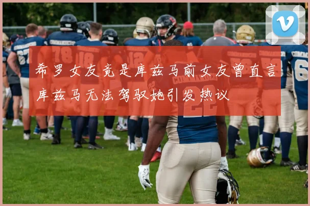 希罗女友竟是库兹马前女友曾直言库兹马无法驾驭她引发热议