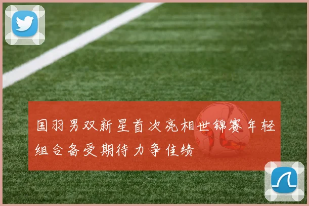 国羽男双新星首次亮相世锦赛年轻组合备受期待力争佳绩