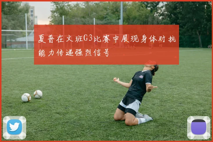 夏普在文班G3比赛中展现身体对抗能力传递强烈信号