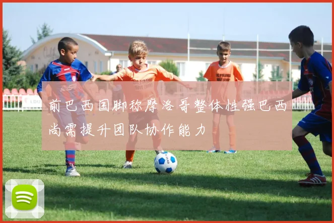 前巴西国脚称摩洛哥整体性强巴西尚需提升团队协作能力