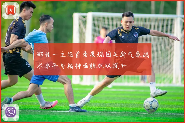 邵佳一主场首秀展现国足新气象战术水平与精神面貌双双提升