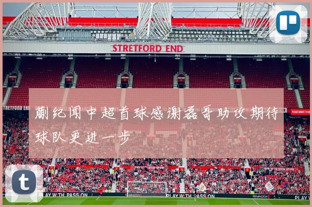 蒯纪闻中超首球感谢磊哥助攻期待球队更进一步