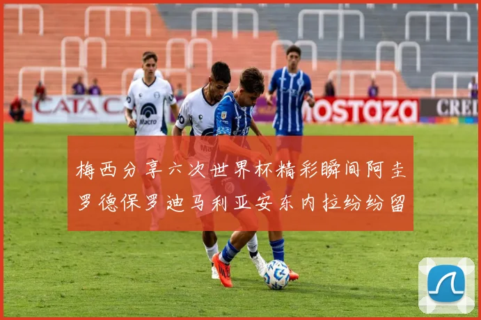 梅西分享六次世界杯精彩瞬间阿圭罗德保罗迪马利亚安东内拉纷纷留言评论