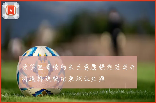 莫德里奇续约米兰意愿强烈若离开将选择退役结束职业生涯