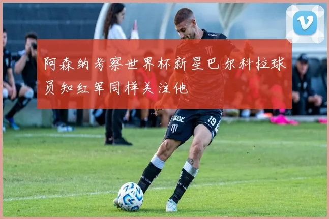阿森纳考察世界杯新星巴尔科拉球员知红军同样关注他