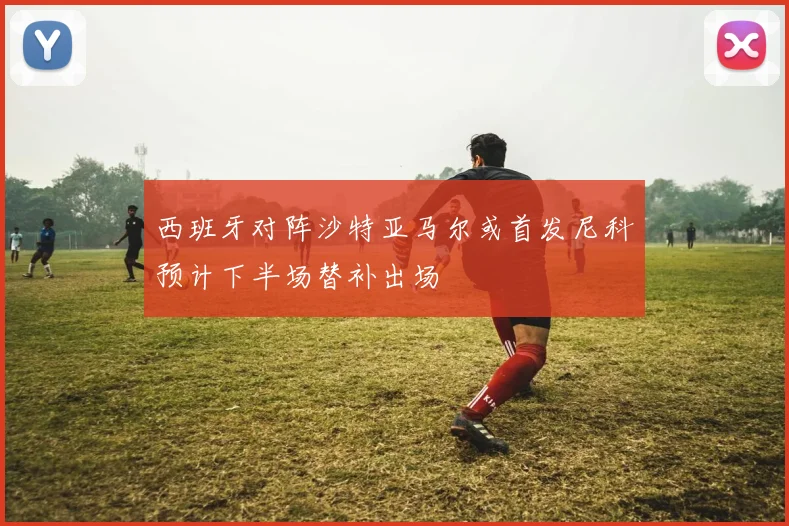 西班牙对阵沙特亚马尔或首发尼科预计下半场替补出场