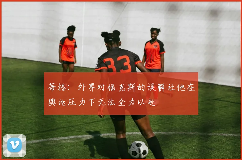 蒂格：外界对福克斯的误解让他在舆论压力下无法全力以赴