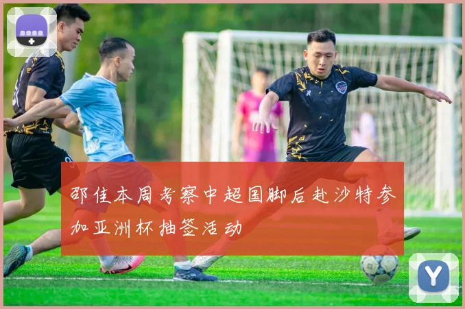 邵佳本周考察中超国脚后赴沙特参加亚洲杯抽签活动