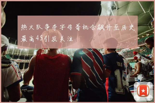热火队争夺字母哥机会飙升至历史最高45引发关注