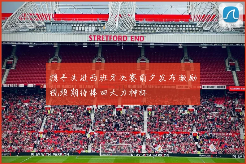 携手共进西班牙决赛前夕发布激励视频期待捧回大力神杯