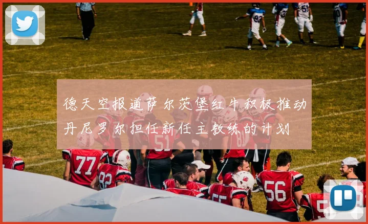 德天空报道萨尔茨堡红牛积极推动丹尼罗尔担任新任主教练的计划