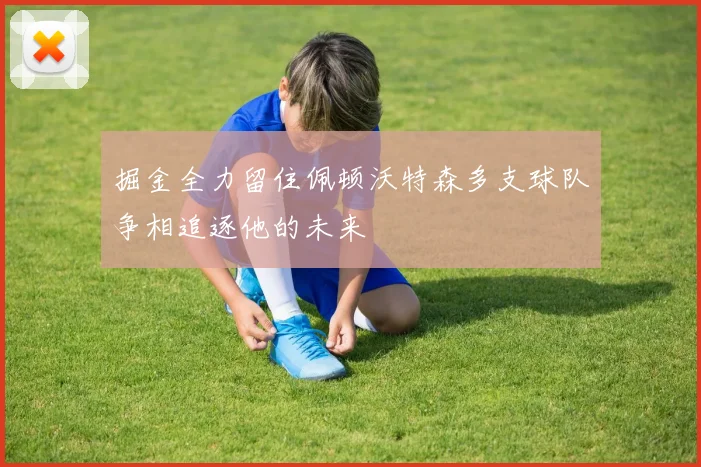 掘金全力留住佩顿沃特森多支球队争相追逐他的未来