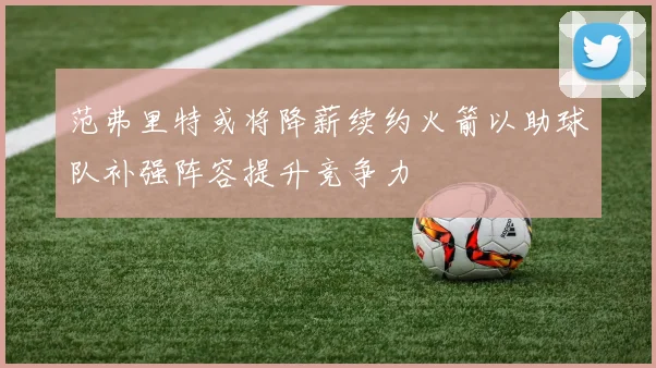 范弗里特或将降薪续约火箭以助球队补强阵容提升竞争力