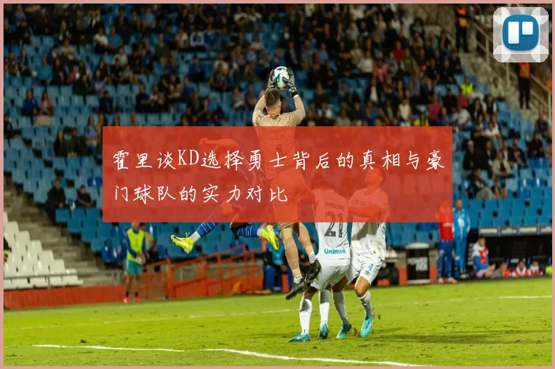 霍里谈KD选择勇士背后的真相与豪门球队的实力对比