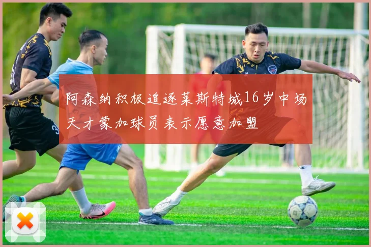 阿森纳积极追逐莱斯特城16岁中场天才蒙加球员表示愿意加盟