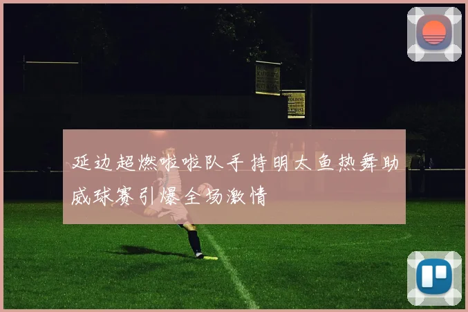 延边超燃啦啦队手持明太鱼热舞助威球赛引爆全场激情